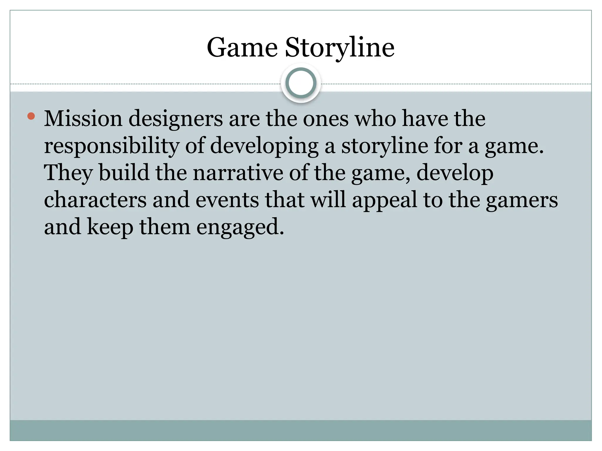 Game Storyline
 Mission designers are the ones who have the
responsibility of developing a storyline for a game.
They build the narrative of the game, develop
characters and events that will appeal to the gamers
and keep them engaged.
 