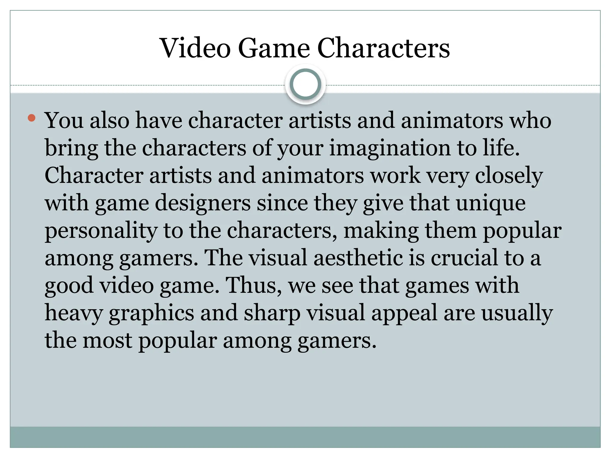 Video Game Characters
 You also have character artists and animators who
bring the characters of your imagination to life.
Character artists and animators work very closely
with game designers since they give that unique
personality to the characters, making them popular
among gamers. The visual aesthetic is crucial to a
good video game. Thus, we see that games with
heavy graphics and sharp visual appeal are usually
the most popular among gamers.
 
