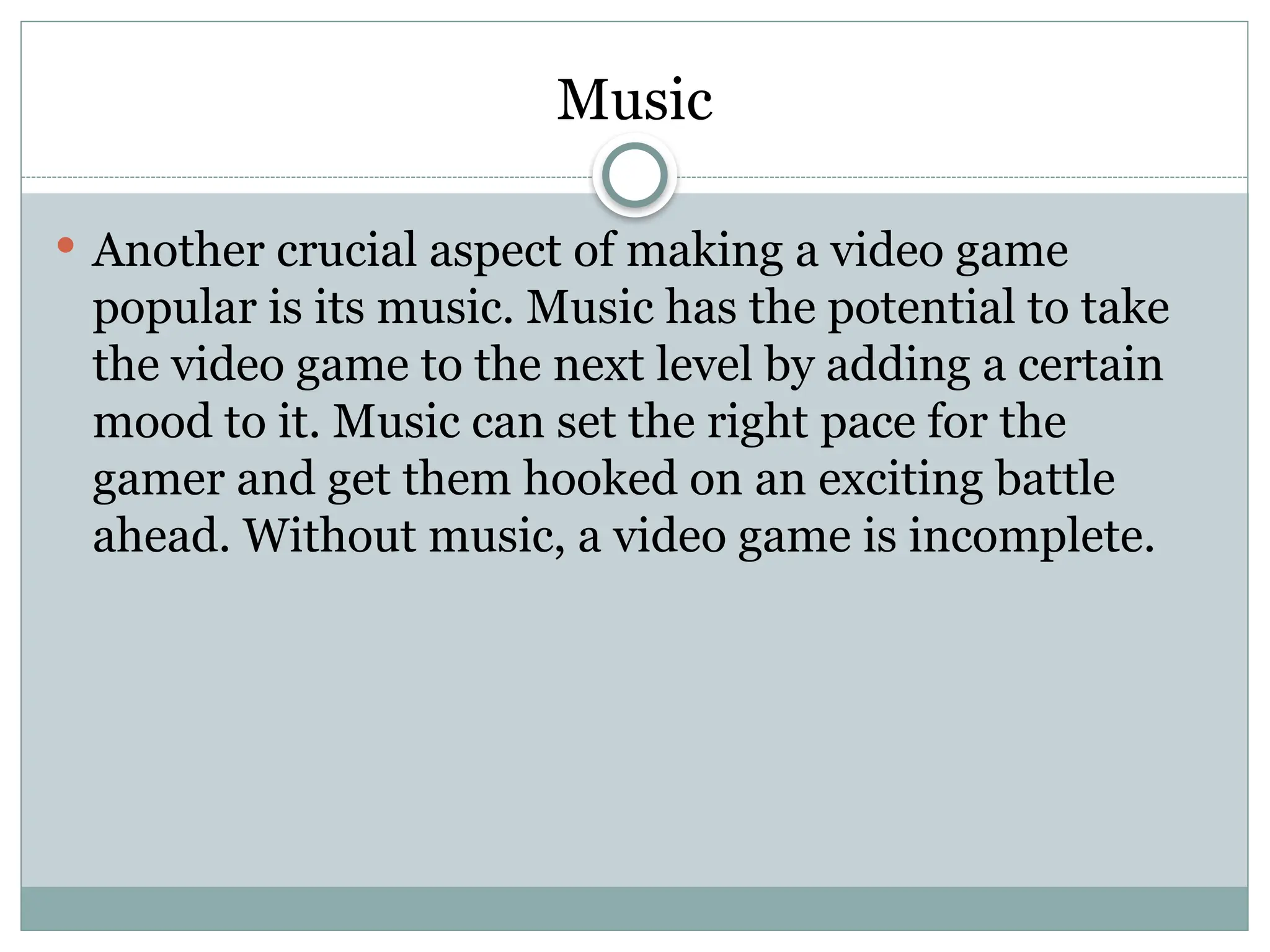 Music
 Another crucial aspect of making a video game
popular is its music. Music has the potential to take
the video game to the next level by adding a certain
mood to it. Music can set the right pace for the
gamer and get them hooked on an exciting battle
ahead. Without music, a video game is incomplete.
 
