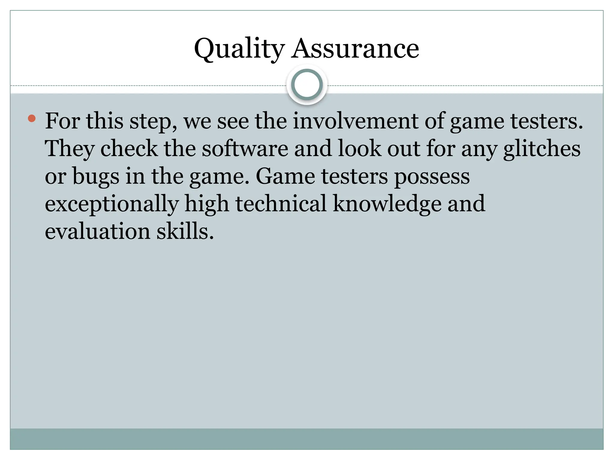 Quality Assurance
 For this step, we see the involvement of game testers.
They check the software and look out for any glitches
or bugs in the game. Game testers possess
exceptionally high technical knowledge and
evaluation skills.
 