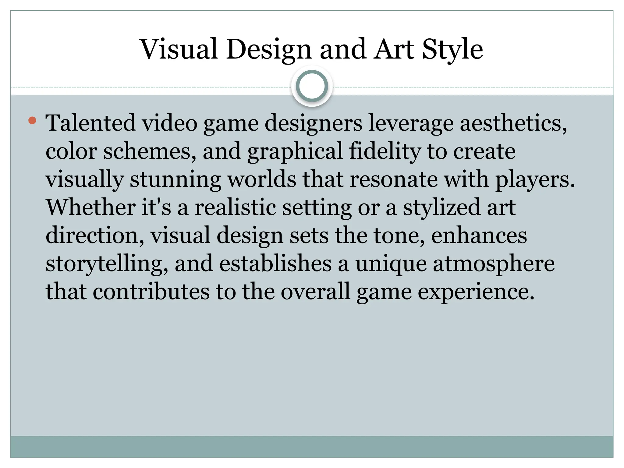 Visual Design and Art Style
 Talented video game designers leverage aesthetics,
color schemes, and graphical fidelity to create
visually stunning worlds that resonate with players.
Whether it's a realistic setting or a stylized art
direction, visual design sets the tone, enhances
storytelling, and establishes a unique atmosphere
that contributes to the overall game experience.
 
