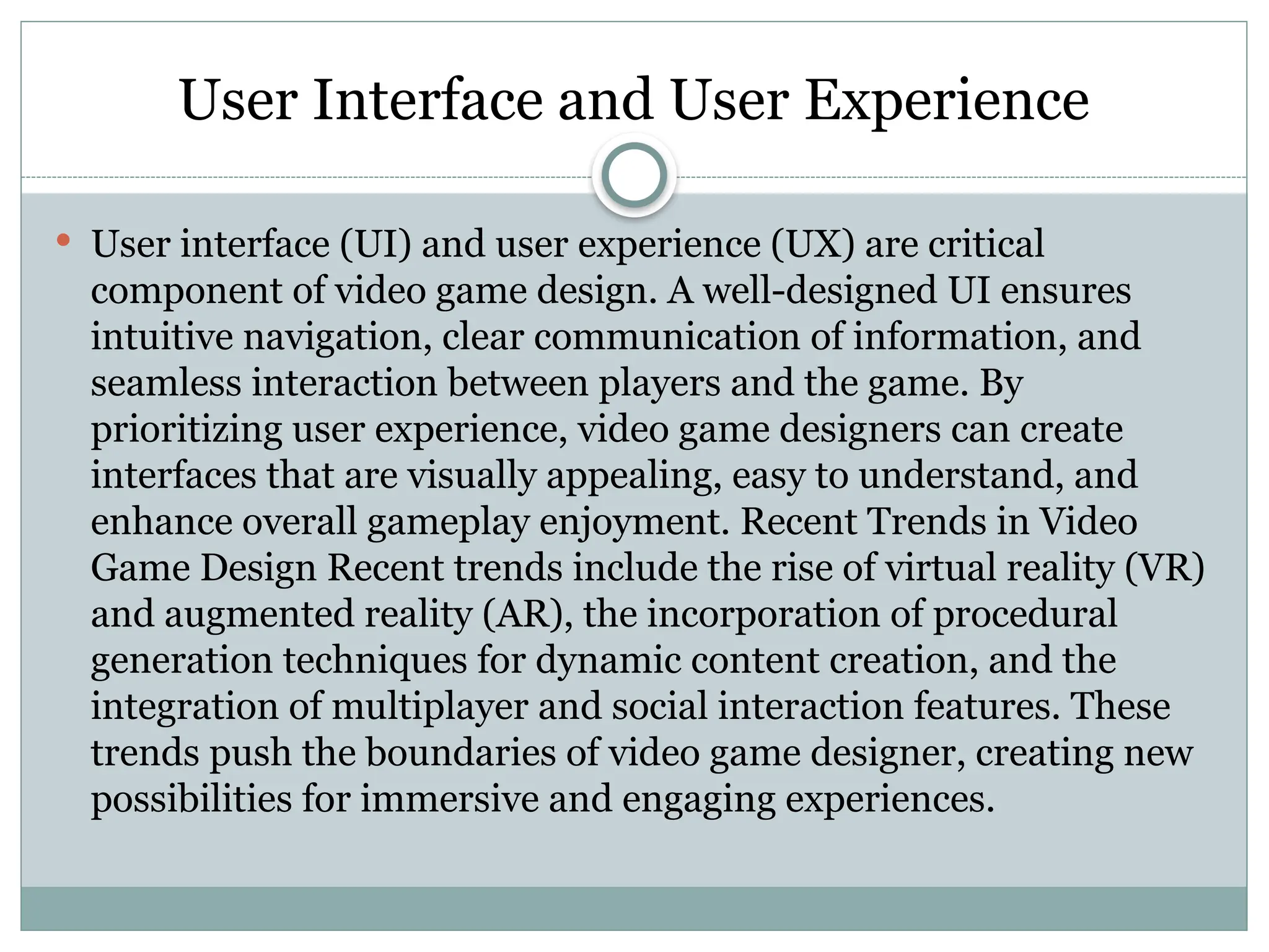 User Interface and User Experience
 User interface (UI) and user experience (UX) are critical
component of video game design. A well-designed UI ensures
intuitive navigation, clear communication of information, and
seamless interaction between players and the game. By
prioritizing user experience, video game designers can create
interfaces that are visually appealing, easy to understand, and
enhance overall gameplay enjoyment. Recent Trends in Video
Game Design Recent trends include the rise of virtual reality (VR)
and augmented reality (AR), the incorporation of procedural
generation techniques for dynamic content creation, and the
integration of multiplayer and social interaction features. These
trends push the boundaries of video game designer, creating new
possibilities for immersive and engaging experiences.
 