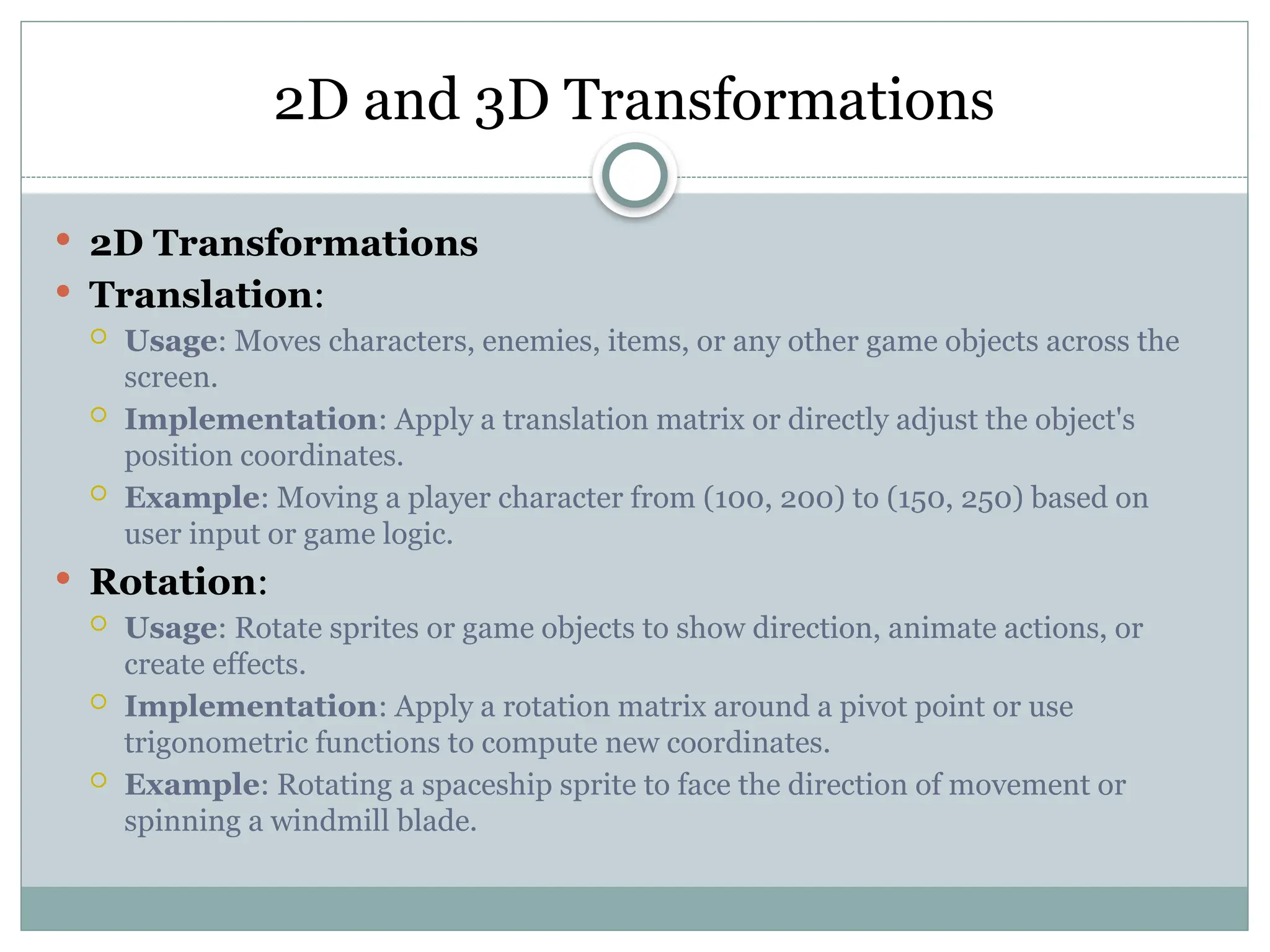 2D and 3D Transformations
 2D Transformations
 Translation:
 Usage: Moves characters, enemies, items, or any other game objects across the
screen.
 Implementation: Apply a translation matrix or directly adjust the object's
position coordinates.
 Example: Moving a player character from (100, 200) to (150, 250) based on
user input or game logic.
 Rotation:
 Usage: Rotate sprites or game objects to show direction, animate actions, or
create effects.
 Implementation: Apply a rotation matrix around a pivot point or use
trigonometric functions to compute new coordinates.
 Example: Rotating a spaceship sprite to face the direction of movement or
spinning a windmill blade.
 