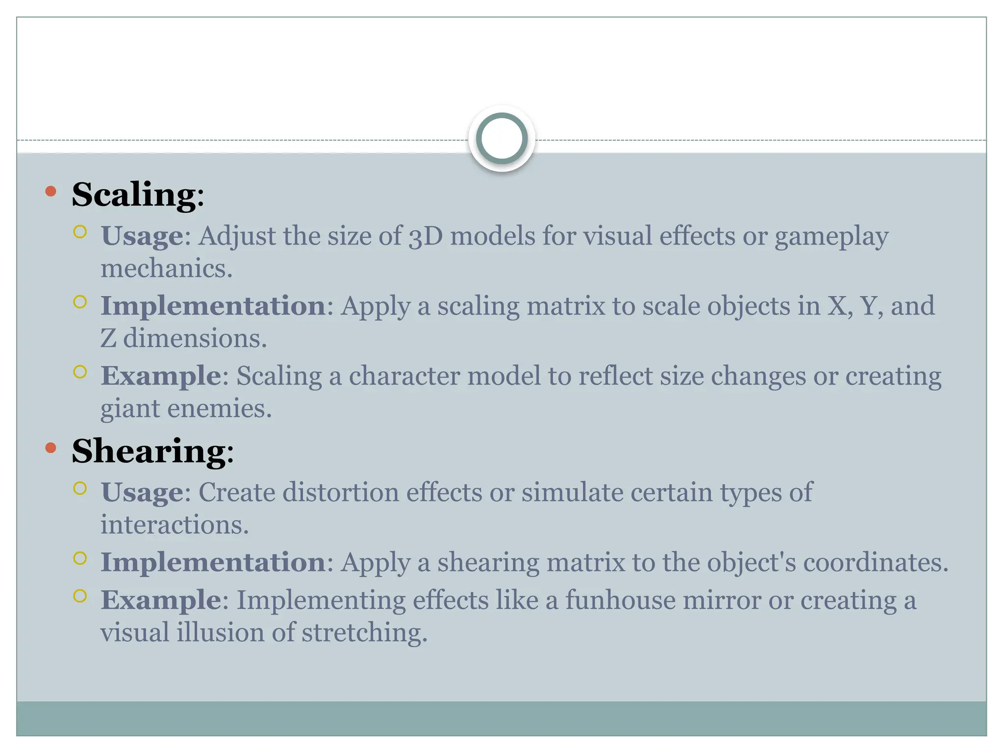  Scaling:
 Usage: Adjust the size of 3D models for visual effects or gameplay
mechanics.
 Implementation: Apply a scaling matrix to scale objects in X, Y, and
Z dimensions.
 Example: Scaling a character model to reflect size changes or creating
giant enemies.
 Shearing:
 Usage: Create distortion effects or simulate certain types of
interactions.
 Implementation: Apply a shearing matrix to the object's coordinates.
 Example: Implementing effects like a funhouse mirror or creating a
visual illusion of stretching.
 
