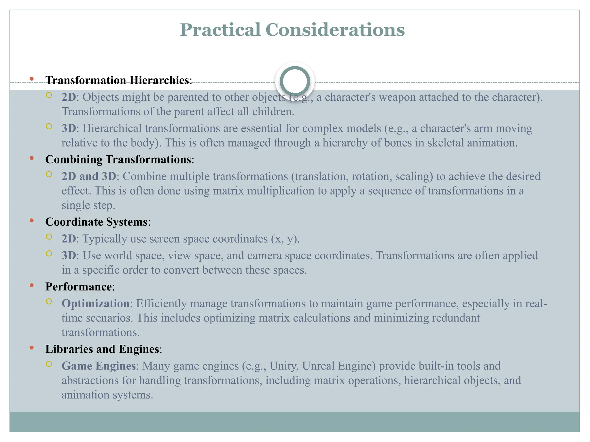 Practical Considerations
 Transformation Hierarchies:
 2D: Objects might be parented to other objects (e.g., a character's weapon attached to the character).
Transformations of the parent affect all children.
 3D: Hierarchical transformations are essential for complex models (e.g., a character's arm moving
relative to the body). This is often managed through a hierarchy of bones in skeletal animation.
 Combining Transformations:
 2D and 3D: Combine multiple transformations (translation, rotation, scaling) to achieve the desired
effect. This is often done using matrix multiplication to apply a sequence of transformations in a
single step.
 Coordinate Systems:
 2D: Typically use screen space coordinates (x, y).
 3D: Use world space, view space, and camera space coordinates. Transformations are often applied
in a specific order to convert between these spaces.
 Performance:
 Optimization: Efficiently manage transformations to maintain game performance, especially in real-
time scenarios. This includes optimizing matrix calculations and minimizing redundant
transformations.
 Libraries and Engines:
 Game Engines: Many game engines (e.g., Unity, Unreal Engine) provide built-in tools and
abstractions for handling transformations, including matrix operations, hierarchical objects, and
animation systems.
 