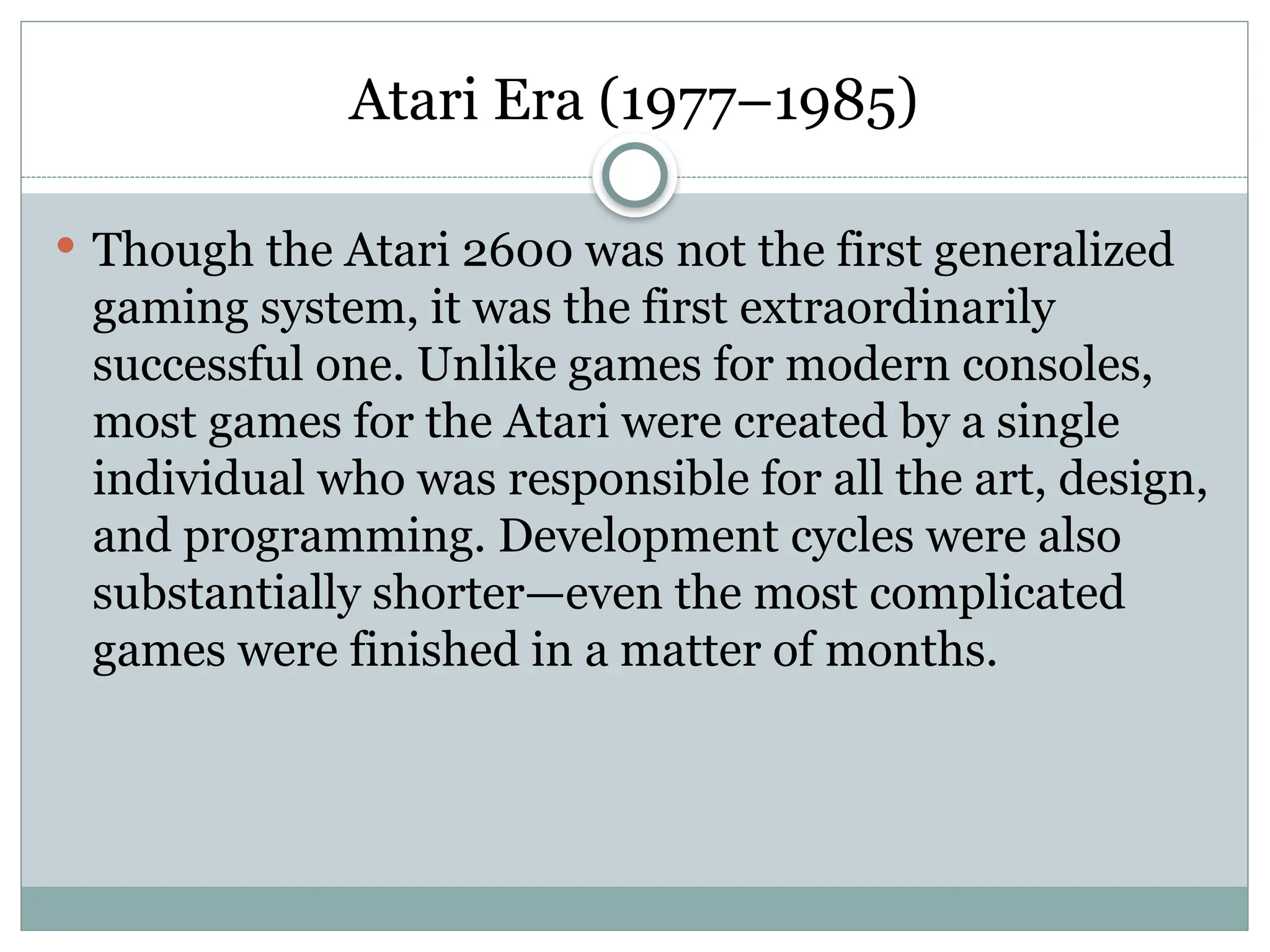 Atari Era (1977–1985)
 Though the Atari 2600 was not the first generalized
gaming system, it was the first extraordinarily
successful one. Unlike games for modern consoles,
most games for the Atari were created by a single
individual who was responsible for all the art, design,
and programming. Development cycles were also
substantially shorter—even the most complicated
games were finished in a matter of months.
 