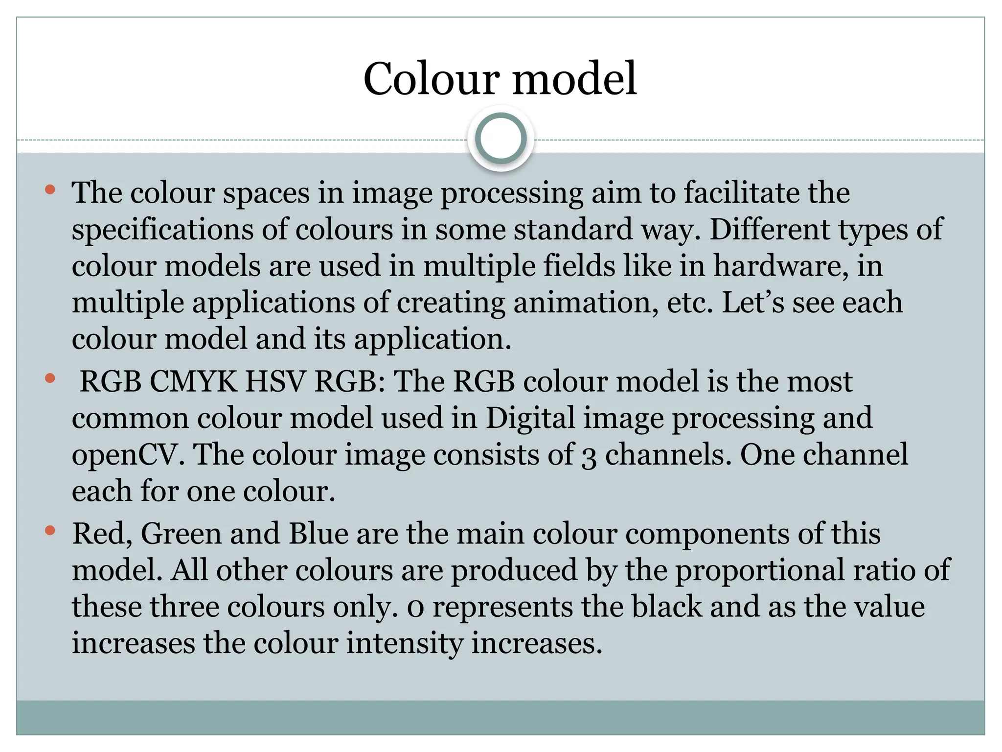 Colour model
 The colour spaces in image processing aim to facilitate the
specifications of colours in some standard way. Different types of
colour models are used in multiple fields like in hardware, in
multiple applications of creating animation, etc. Let’s see each
colour model and its application.
 RGB CMYK HSV RGB: The RGB colour model is the most
common colour model used in Digital image processing and
openCV. The colour image consists of 3 channels. One channel
each for one colour.
 Red, Green and Blue are the main colour components of this
model. All other colours are produced by the proportional ratio of
these three colours only. 0 represents the black and as the value
increases the colour intensity increases.
 