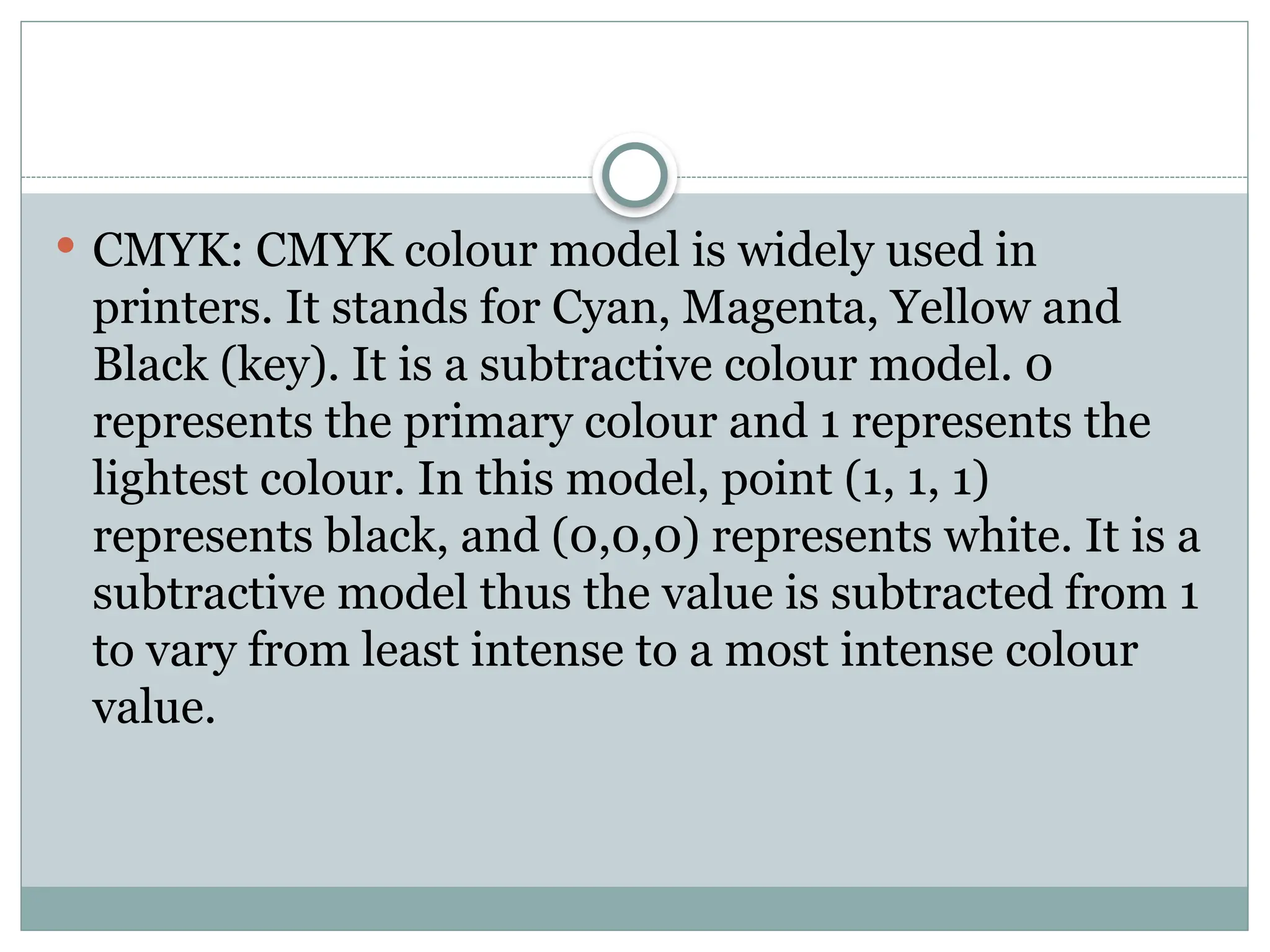  CMYK: CMYK colour model is widely used in
printers. It stands for Cyan, Magenta, Yellow and
Black (key). It is a subtractive colour model. 0
represents the primary colour and 1 represents the
lightest colour. In this model, point (1, 1, 1)
represents black, and (0,0,0) represents white. It is a
subtractive model thus the value is subtracted from 1
to vary from least intense to a most intense colour
value.
 