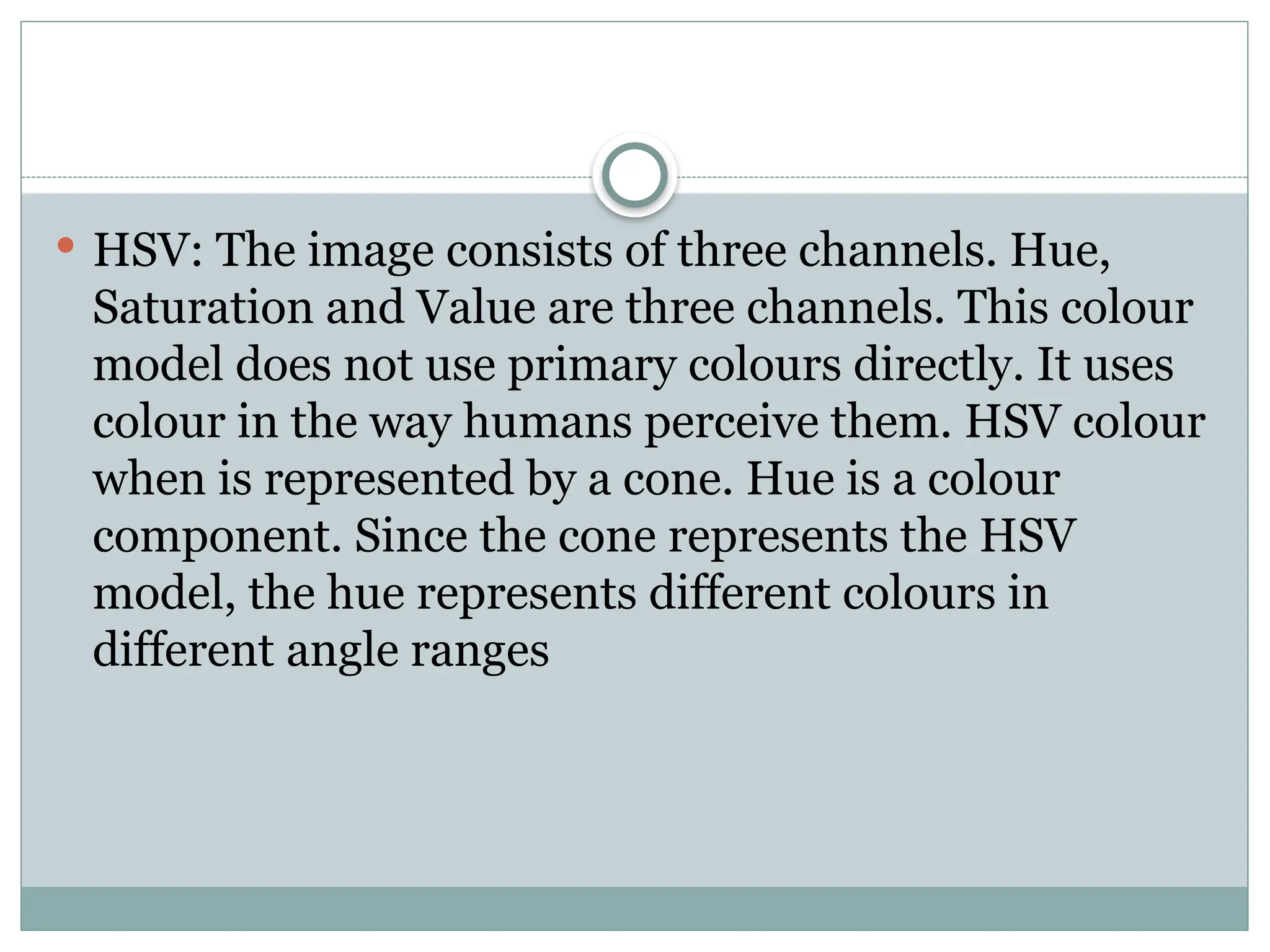  HSV: The image consists of three channels. Hue,
Saturation and Value are three channels. This colour
model does not use primary colours directly. It uses
colour in the way humans perceive them. HSV colour
when is represented by a cone. Hue is a colour
component. Since the cone represents the HSV
model, the hue represents different colours in
different angle ranges
 