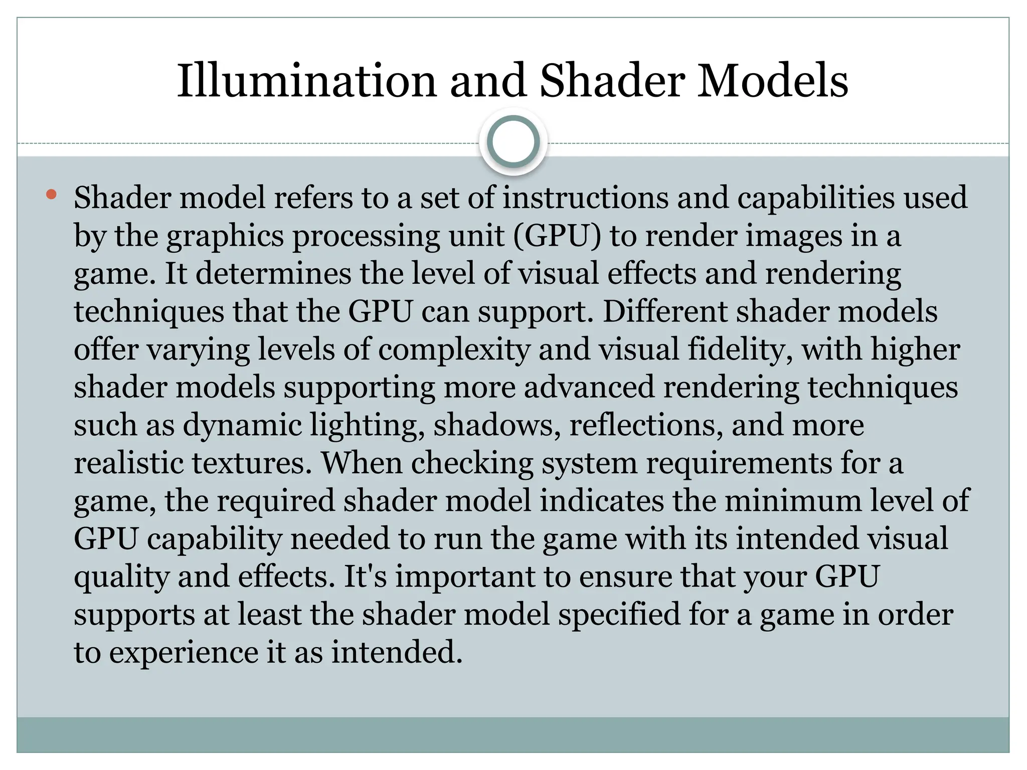 Illumination and Shader Models
 Shader model refers to a set of instructions and capabilities used
by the graphics processing unit (GPU) to render images in a
game. It determines the level of visual effects and rendering
techniques that the GPU can support. Different shader models
offer varying levels of complexity and visual fidelity, with higher
shader models supporting more advanced rendering techniques
such as dynamic lighting, shadows, reflections, and more
realistic textures. When checking system requirements for a
game, the required shader model indicates the minimum level of
GPU capability needed to run the game with its intended visual
quality and effects. It's important to ensure that your GPU
supports at least the shader model specified for a game in order
to experience it as intended.
 