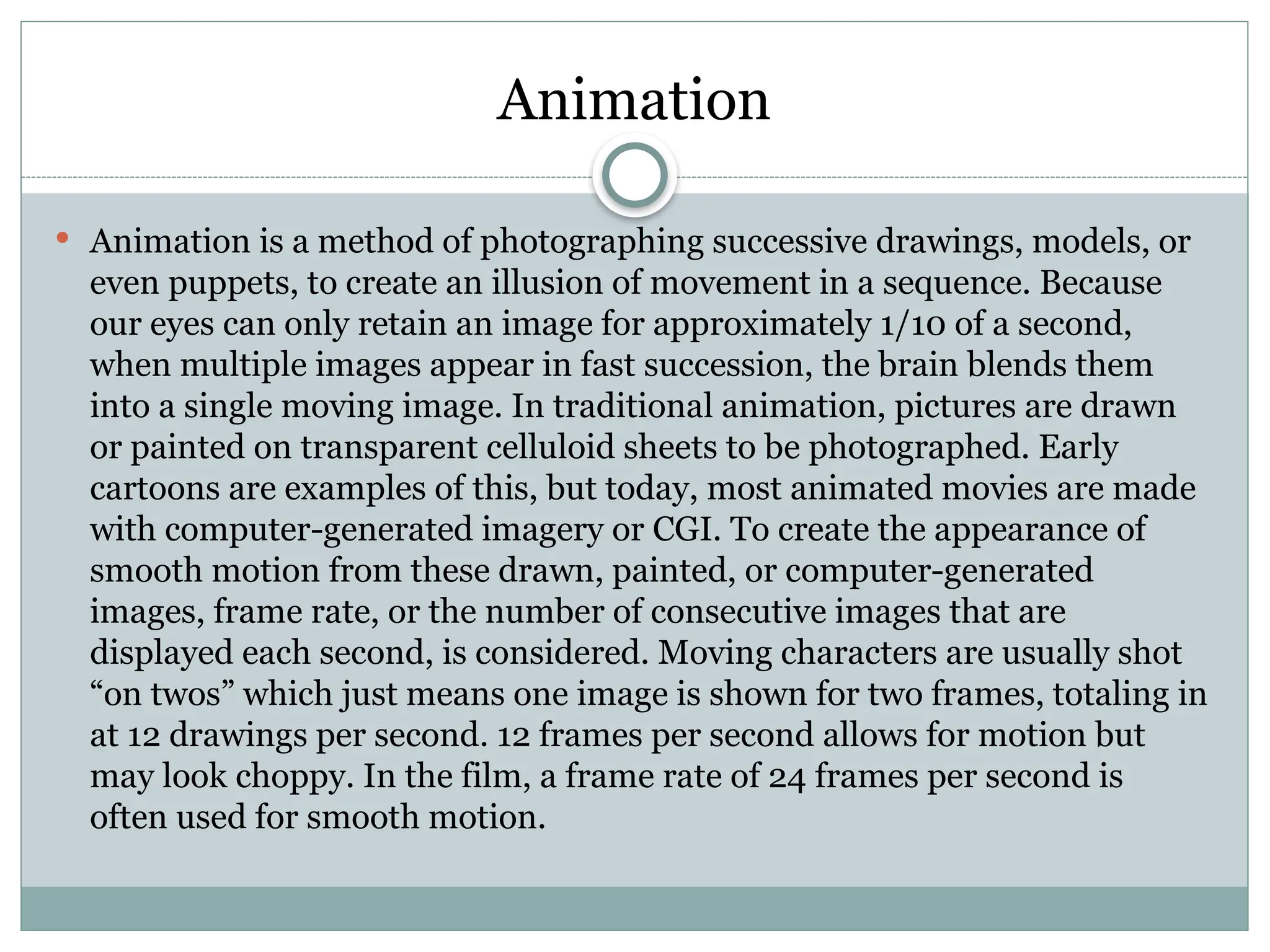 Animation
 Animation is a method of photographing successive drawings, models, or
even puppets, to create an illusion of movement in a sequence. Because
our eyes can only retain an image for approximately 1/10 of a second,
when multiple images appear in fast succession, the brain blends them
into a single moving image. In traditional animation, pictures are drawn
or painted on transparent celluloid sheets to be photographed. Early
cartoons are examples of this, but today, most animated movies are made
with computer-generated imagery or CGI. To create the appearance of
smooth motion from these drawn, painted, or computer-generated
images, frame rate, or the number of consecutive images that are
displayed each second, is considered. Moving characters are usually shot
“on twos” which just means one image is shown for two frames, totaling in
at 12 drawings per second. 12 frames per second allows for motion but
may look choppy. In the film, a frame rate of 24 frames per second is
often used for smooth motion.
 