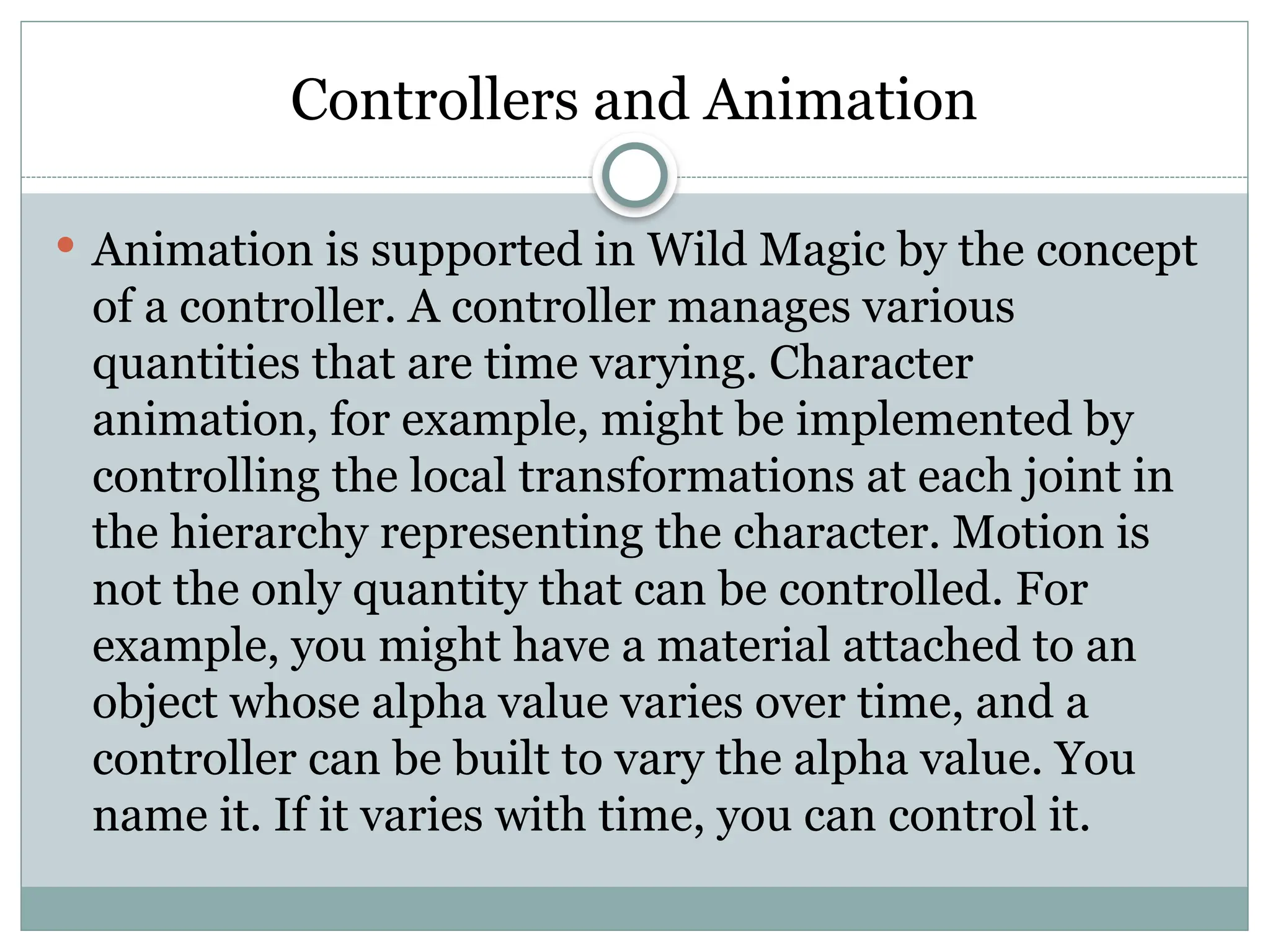 Controllers and Animation
 Animation is supported in Wild Magic by the concept
of a controller. A controller manages various
quantities that are time varying. Character
animation, for example, might be implemented by
controlling the local transformations at each joint in
the hierarchy representing the character. Motion is
not the only quantity that can be controlled. For
example, you might have a material attached to an
object whose alpha value varies over time, and a
controller can be built to vary the alpha value. You
name it. If it varies with time, you can control it.
 