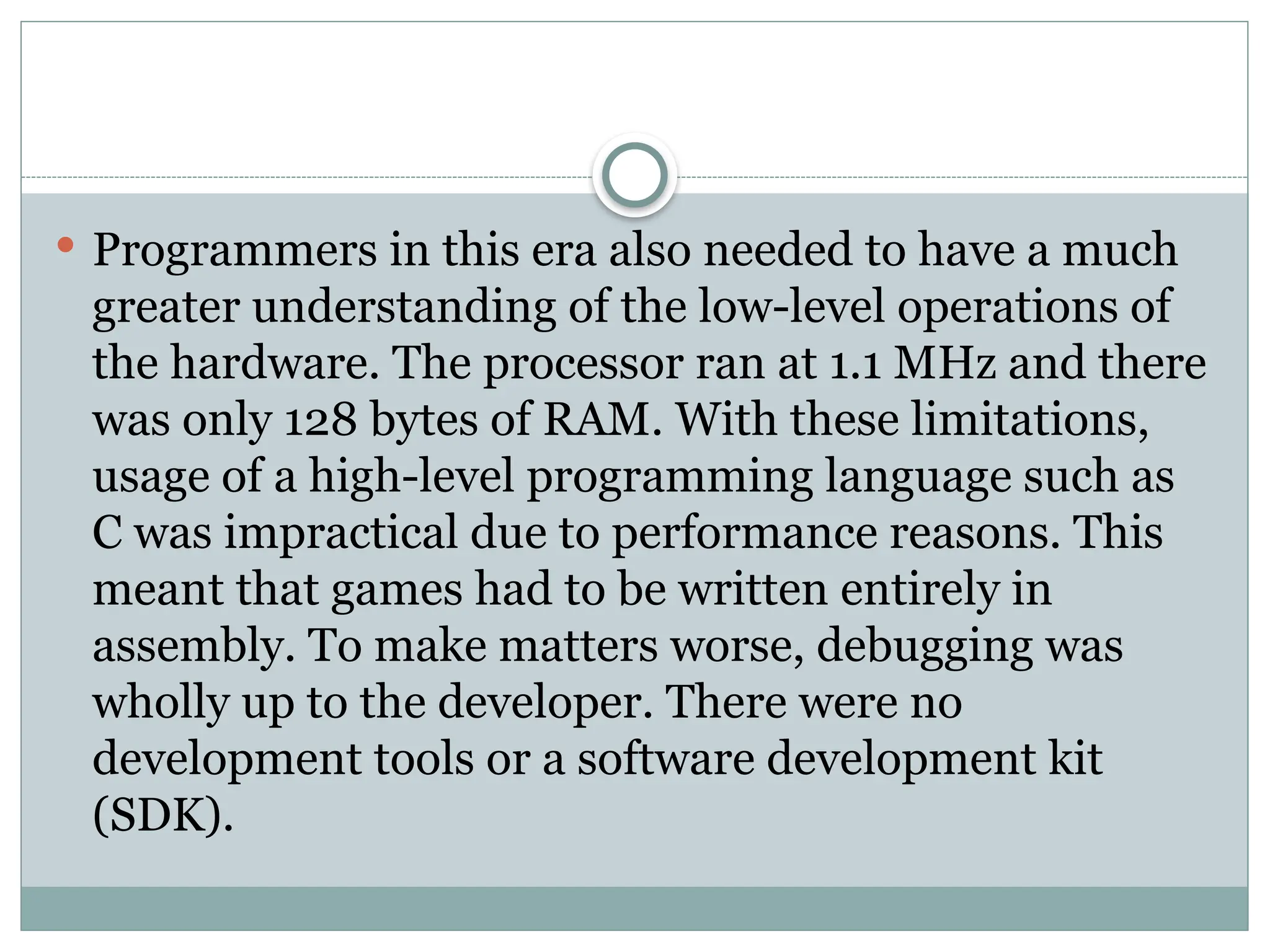  Programmers in this era also needed to have a much
greater understanding of the low-level operations of
the hardware. The processor ran at 1.1 MHz and there
was only 128 bytes of RAM. With these limitations,
usage of a high-level programming language such as
C was impractical due to performance reasons. This
meant that games had to be written entirely in
assembly. To make matters worse, debugging was
wholly up to the developer. There were no
development tools or a software development kit
(SDK).
 