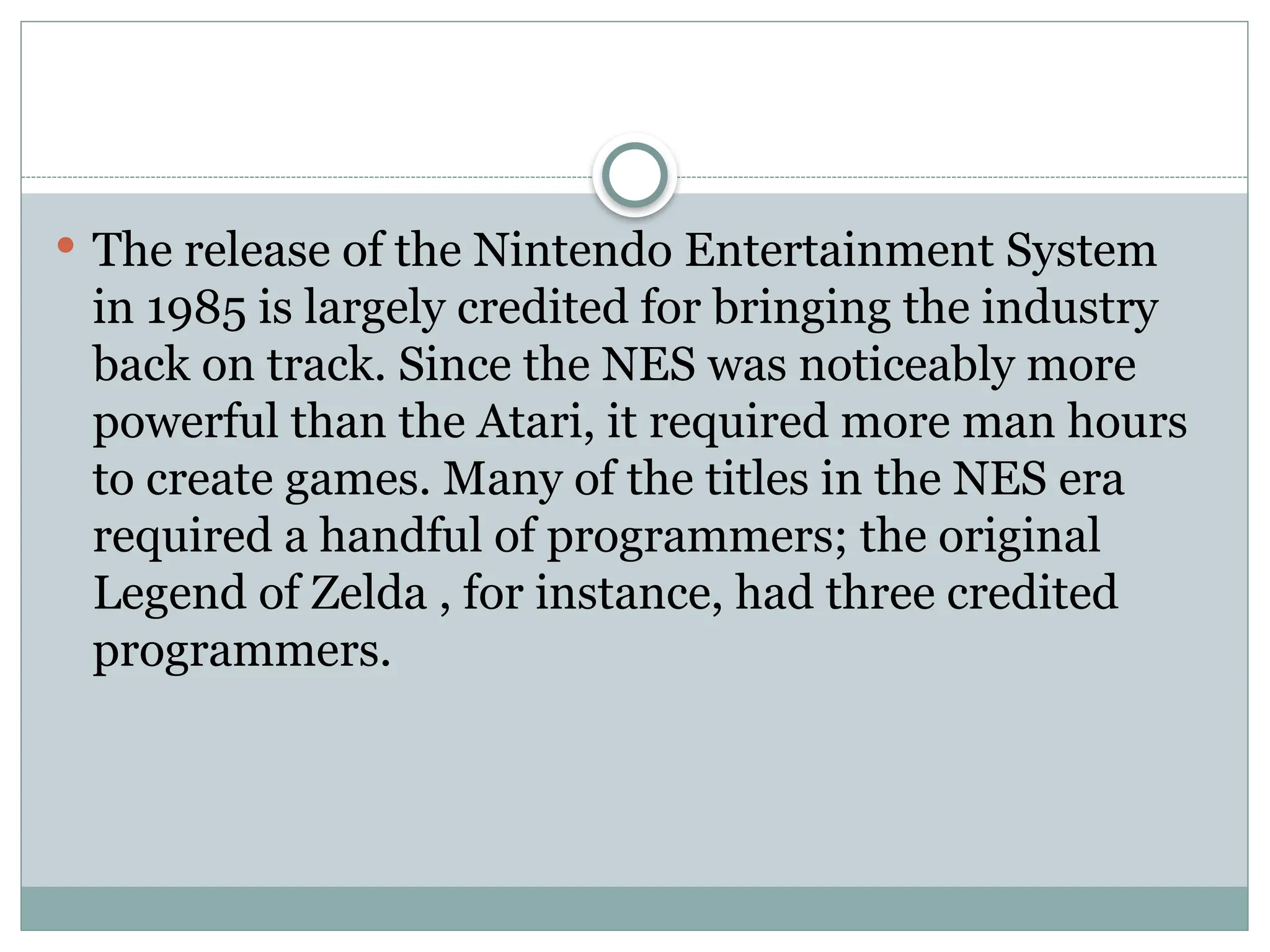  The release of the Nintendo Entertainment System
in 1985 is largely credited for bringing the industry
back on track. Since the NES was noticeably more
powerful than the Atari, it required more man hours
to create games. Many of the titles in the NES era
required a handful of programmers; the original
Legend of Zelda , for instance, had three credited
programmers.
 