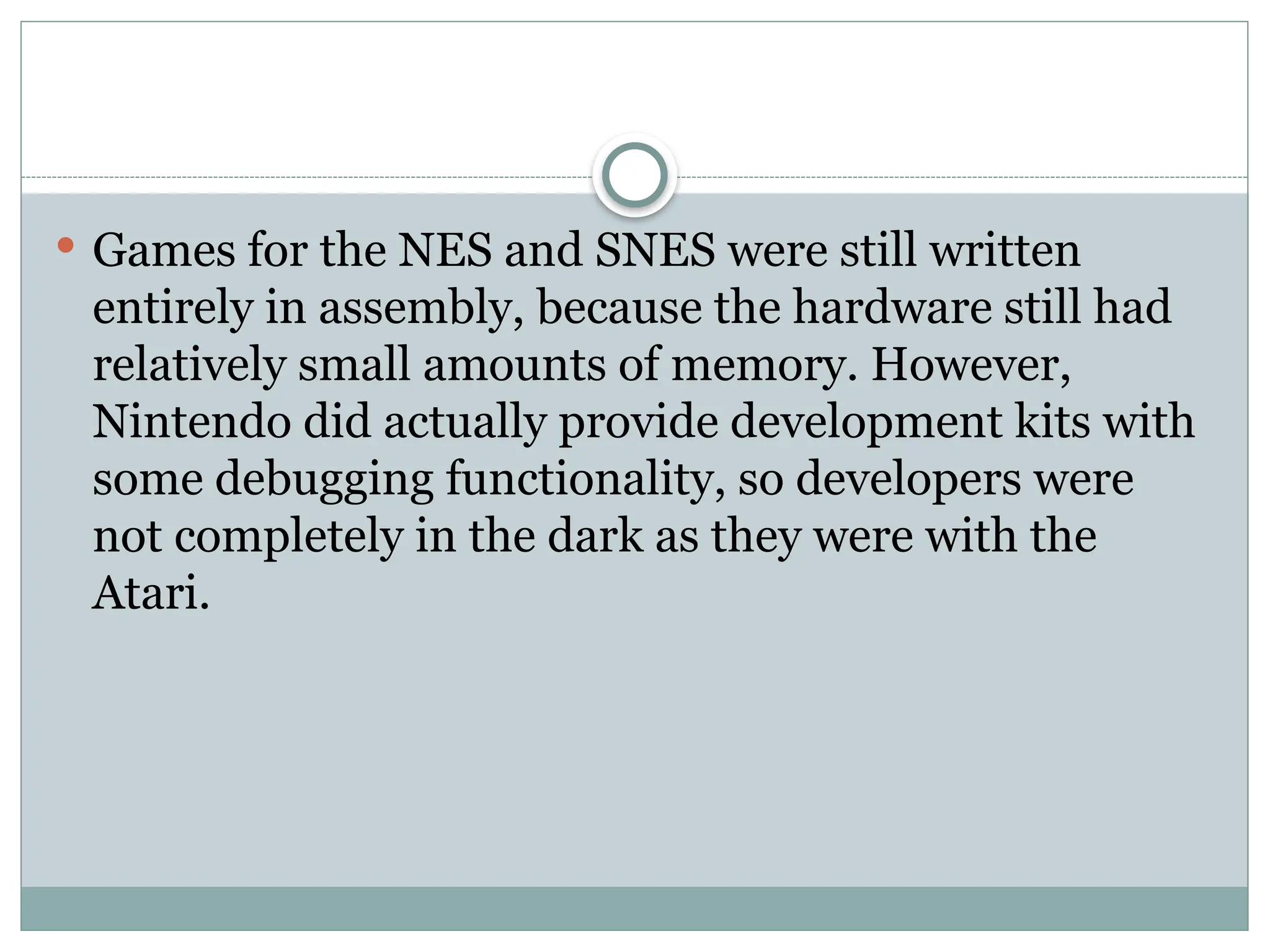  Games for the NES and SNES were still written
entirely in assembly, because the hardware still had
relatively small amounts of memory. However,
Nintendo did actually provide development kits with
some debugging functionality, so developers were
not completely in the dark as they were with the
Atari.
 