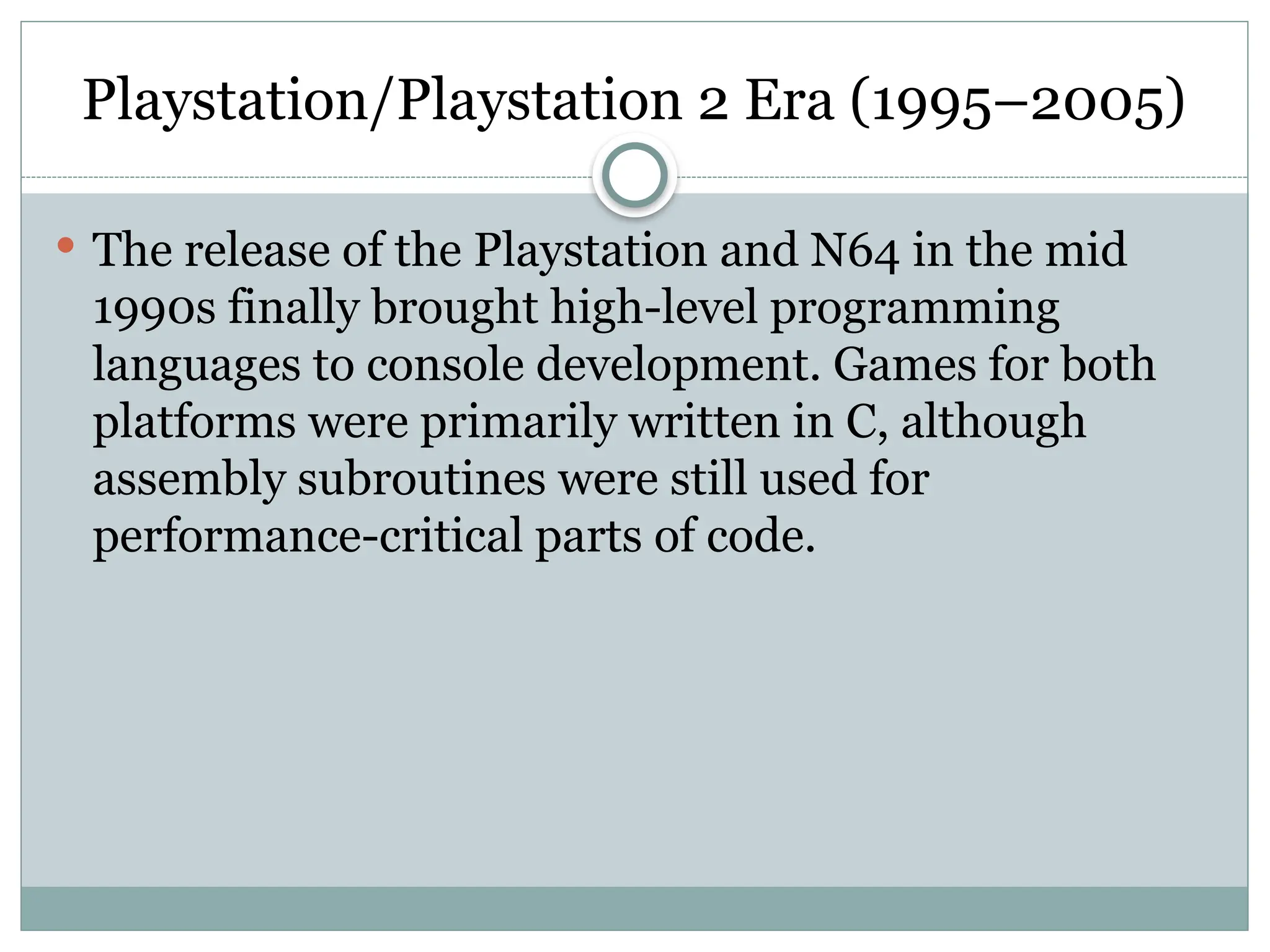 Playstation/Playstation 2 Era (1995–2005)
 The release of the Playstation and N64 in the mid
1990s finally brought high-level programming
languages to console development. Games for both
platforms were primarily written in C, although
assembly subroutines were still used for
performance-critical parts of code.
 