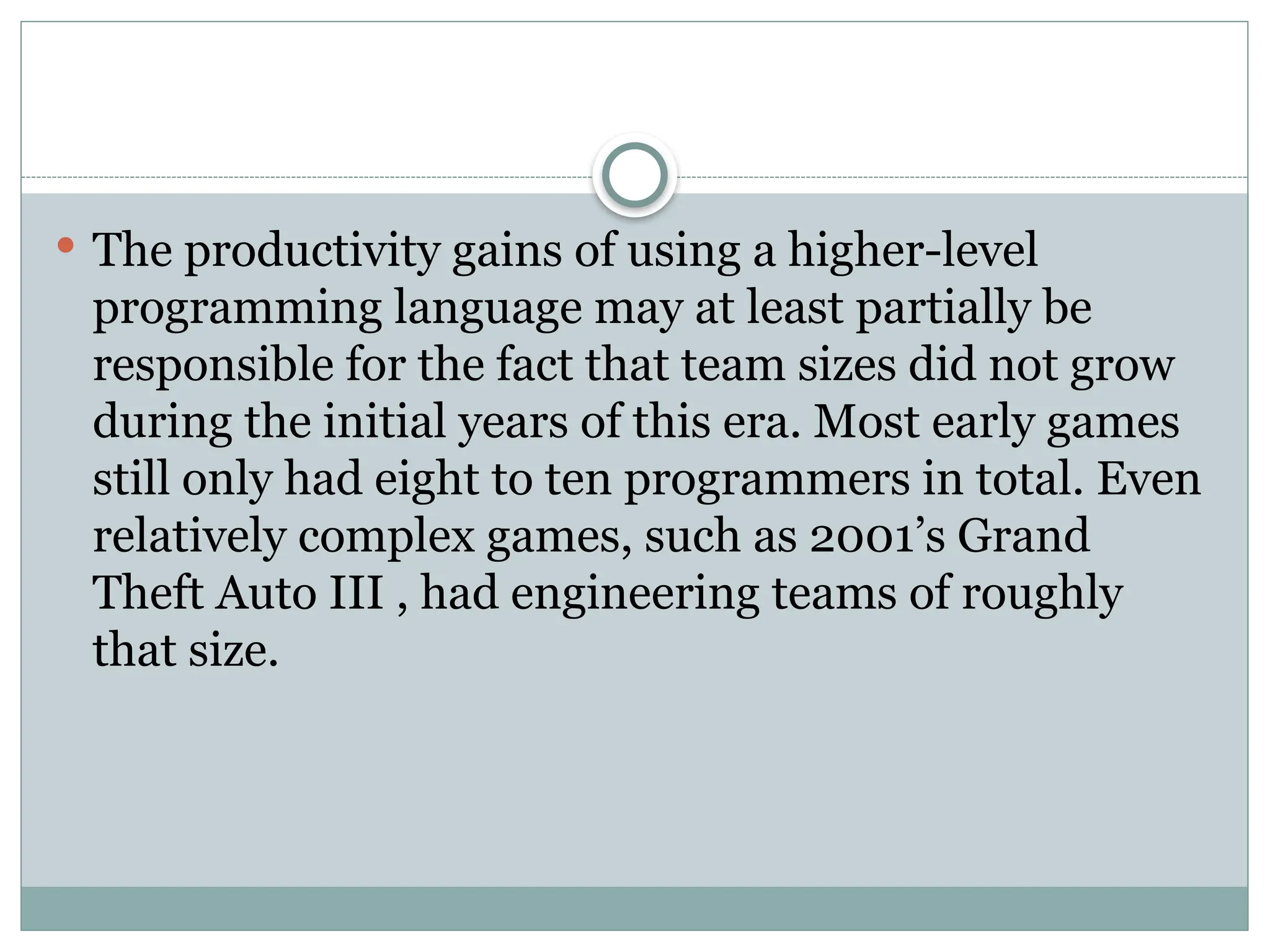  The productivity gains of using a higher-level
programming language may at least partially be
responsible for the fact that team sizes did not grow
during the initial years of this era. Most early games
still only had eight to ten programmers in total. Even
relatively complex games, such as 2001’s Grand
Theft Auto III , had engineering teams of roughly
that size.
 