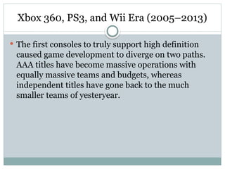 Xbox 360, PS3, and Wii Era (2005–2013)
 The first consoles to truly support high definition
caused game development to diverge on two paths.
AAA titles have become massive operations with
equally massive teams and budgets, whereas
independent titles have gone back to the much
smaller teams of yesteryear.
 