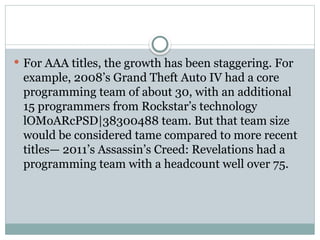  For AAA titles, the growth has been staggering. For
example, 2008’s Grand Theft Auto IV had a core
programming team of about 30, with an additional
15 programmers from Rockstar’s technology
lOMoARcPSD|38300488 team. But that team size
would be considered tame compared to more recent
titles— 2011’s Assassin’s Creed: Revelations had a
programming team with a headcount well over 75.
 