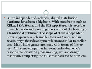  But to independent developers, digital distribution
platforms have been a big boon. With storefronts such as
XBLA, PSN, Steam, and the iOS App Store, it is possible
to reach a wide audience of gamers without the backing of
a traditional publisher. The scope of these independent
titles is typically much smaller than AAA ones, and in
several ways their development is more similar to earlier
eras. Many indie games are made with teams of five or
less. And some companies have one individual who’s
responsible for all the programming, art, and design,
essentially completing the full circle back to the Atari era.
 