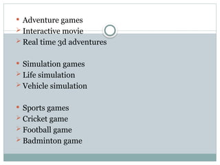  Adventure games
 Interactive movie
 Real time 3d adventures
 Simulation games
 Life simulation
 Vehicle simulation
 Sports games
 Cricket game
 Football game
 Badminton game
 