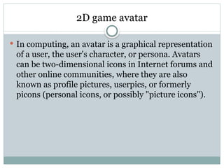 2D game avatar
 In computing, an avatar is a graphical representation
of a user, the user's character, or persona. Avatars
can be two-dimensional icons in Internet forums and
other online communities, where they are also
known as profile pictures, userpics, or formerly
picons (personal icons, or possibly "picture icons").
 