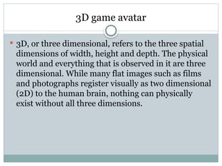 3D game avatar
 3D, or three dimensional, refers to the three spatial
dimensions of width, height and depth. The physical
world and everything that is observed in it are three
dimensional. While many flat images such as films
and photographs register visually as two dimensional
(2D) to the human brain, nothing can physically
exist without all three dimensions.
 