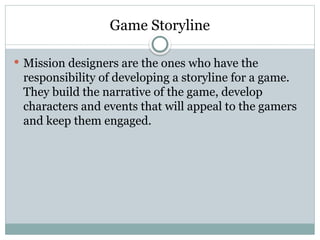 Game Storyline
 Mission designers are the ones who have the
responsibility of developing a storyline for a game.
They build the narrative of the game, develop
characters and events that will appeal to the gamers
and keep them engaged.
 
