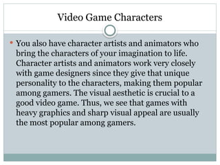 Video Game Characters
 You also have character artists and animators who
bring the characters of your imagination to life.
Character artists and animators work very closely
with game designers since they give that unique
personality to the characters, making them popular
among gamers. The visual aesthetic is crucial to a
good video game. Thus, we see that games with
heavy graphics and sharp visual appeal are usually
the most popular among gamers.
 