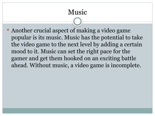 Music
 Another crucial aspect of making a video game
popular is its music. Music has the potential to take
the video game to the next level by adding a certain
mood to it. Music can set the right pace for the
gamer and get them hooked on an exciting battle
ahead. Without music, a video game is incomplete.
 