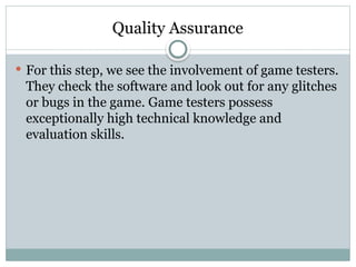 Quality Assurance
 For this step, we see the involvement of game testers.
They check the software and look out for any glitches
or bugs in the game. Game testers possess
exceptionally high technical knowledge and
evaluation skills.
 
