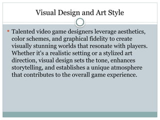 Visual Design and Art Style
 Talented video game designers leverage aesthetics,
color schemes, and graphical fidelity to create
visually stunning worlds that resonate with players.
Whether it's a realistic setting or a stylized art
direction, visual design sets the tone, enhances
storytelling, and establishes a unique atmosphere
that contributes to the overall game experience.
 