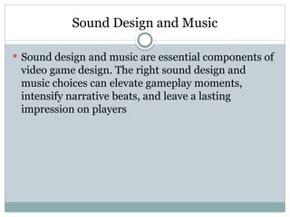 Sound Design and Music
 Sound design and music are essential components of
video game design. The right sound design and
music choices can elevate gameplay moments,
intensify narrative beats, and leave a lasting
impression on players
 