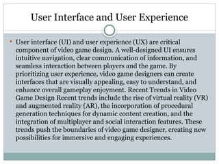 User Interface and User Experience
 User interface (UI) and user experience (UX) are critical
component of video game design. A well-designed UI ensures
intuitive navigation, clear communication of information, and
seamless interaction between players and the game. By
prioritizing user experience, video game designers can create
interfaces that are visually appealing, easy to understand, and
enhance overall gameplay enjoyment. Recent Trends in Video
Game Design Recent trends include the rise of virtual reality (VR)
and augmented reality (AR), the incorporation of procedural
generation techniques for dynamic content creation, and the
integration of multiplayer and social interaction features. These
trends push the boundaries of video game designer, creating new
possibilities for immersive and engaging experiences.
 