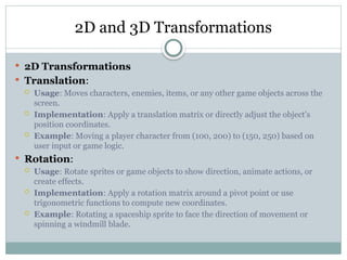 2D and 3D Transformations
 2D Transformations
 Translation:
 Usage: Moves characters, enemies, items, or any other game objects across the
screen.
 Implementation: Apply a translation matrix or directly adjust the object's
position coordinates.
 Example: Moving a player character from (100, 200) to (150, 250) based on
user input or game logic.
 Rotation:
 Usage: Rotate sprites or game objects to show direction, animate actions, or
create effects.
 Implementation: Apply a rotation matrix around a pivot point or use
trigonometric functions to compute new coordinates.
 Example: Rotating a spaceship sprite to face the direction of movement or
spinning a windmill blade.
 