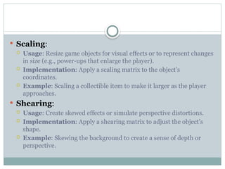  Scaling:
 Usage: Resize game objects for visual effects or to represent changes
in size (e.g., power-ups that enlarge the player).
 Implementation: Apply a scaling matrix to the object's
coordinates.
 Example: Scaling a collectible item to make it larger as the player
approaches.
 Shearing:
 Usage: Create skewed effects or simulate perspective distortions.
 Implementation: Apply a shearing matrix to adjust the object's
shape.
 Example: Skewing the background to create a sense of depth or
perspective.
 