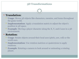 3D Transformations
 Translation:
 Usage: Moves 3D objects like characters, enemies, and items throughout
the game world.
 Implementation: Apply a translation matrix to adjust the object's
position in 3D space.
 Example: Moving a player character along the X, Y, and Z axes in a 3D
environment.
 Rotation:
 Usage: Rotate objects around their local axes (pitch, yaw, roll) or the
world axes.
 Implementation: Use rotation matrices or quaternions to apply
rotations.
 Example: Rotating a camera to look around or animating a rotating
planet.
 