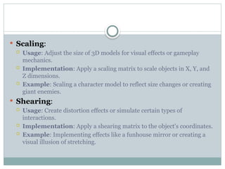 Scaling:
 Usage: Adjust the size of 3D models for visual effects or gameplay
mechanics.
 Implementation: Apply a scaling matrix to scale objects in X, Y, and
Z dimensions.
 Example: Scaling a character model to reflect size changes or creating
giant enemies.
 Shearing:
 Usage: Create distortion effects or simulate certain types of
interactions.
 Implementation: Apply a shearing matrix to the object's coordinates.
 Example: Implementing effects like a funhouse mirror or creating a
visual illusion of stretching.
 