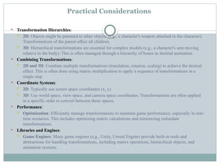 Practical Considerations
 Transformation Hierarchies:
 2D: Objects might be parented to other objects (e.g., a character's weapon attached to the character).
Transformations of the parent affect all children.
 3D: Hierarchical transformations are essential for complex models (e.g., a character's arm moving
relative to the body). This is often managed through a hierarchy of bones in skeletal animation.
 Combining Transformations:
 2D and 3D: Combine multiple transformations (translation, rotation, scaling) to achieve the desired
effect. This is often done using matrix multiplication to apply a sequence of transformations in a
single step.
 Coordinate Systems:
 2D: Typically use screen space coordinates (x, y).
 3D: Use world space, view space, and camera space coordinates. Transformations are often applied
in a specific order to convert between these spaces.
 Performance:
 Optimization: Efficiently manage transformations to maintain game performance, especially in real-
time scenarios. This includes optimizing matrix calculations and minimizing redundant
transformations.
 Libraries and Engines:
 Game Engines: Many game engines (e.g., Unity, Unreal Engine) provide built-in tools and
abstractions for handling transformations, including matrix operations, hierarchical objects, and
animation systems.
 