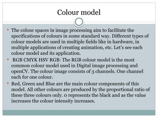 Colour model
 The colour spaces in image processing aim to facilitate the
specifications of colours in some standard way. Different types of
colour models are used in multiple fields like in hardware, in
multiple applications of creating animation, etc. Let’s see each
colour model and its application.
 RGB CMYK HSV RGB: The RGB colour model is the most
common colour model used in Digital image processing and
openCV. The colour image consists of 3 channels. One channel
each for one colour.
 Red, Green and Blue are the main colour components of this
model. All other colours are produced by the proportional ratio of
these three colours only. 0 represents the black and as the value
increases the colour intensity increases.
 