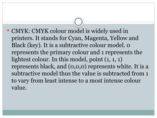  CMYK: CMYK colour model is widely used in
printers. It stands for Cyan, Magenta, Yellow and
Black (key). It is a subtractive colour model. 0
represents the primary colour and 1 represents the
lightest colour. In this model, point (1, 1, 1)
represents black, and (0,0,0) represents white. It is a
subtractive model thus the value is subtracted from 1
to vary from least intense to a most intense colour
value.
 