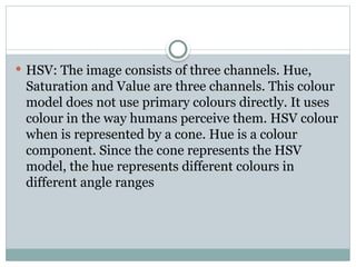  HSV: The image consists of three channels. Hue,
Saturation and Value are three channels. This colour
model does not use primary colours directly. It uses
colour in the way humans perceive them. HSV colour
when is represented by a cone. Hue is a colour
component. Since the cone represents the HSV
model, the hue represents different colours in
different angle ranges
 