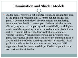 Illumination and Shader Models
 Shader model refers to a set of instructions and capabilities used
by the graphics processing unit (GPU) to render images in a
game. It determines the level of visual effects and rendering
techniques that the GPU can support. Different shader models
offer varying levels of complexity and visual fidelity, with higher
shader models supporting more advanced rendering techniques
such as dynamic lighting, shadows, reflections, and more
realistic textures. When checking system requirements for a
game, the required shader model indicates the minimum level of
GPU capability needed to run the game with its intended visual
quality and effects. It's important to ensure that your GPU
supports at least the shader model specified for a game in order
to experience it as intended.
 