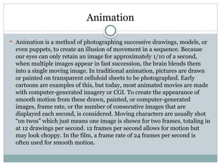 Animation
 Animation is a method of photographing successive drawings, models, or
even puppets, to create an illusion of movement in a sequence. Because
our eyes can only retain an image for approximately 1/10 of a second,
when multiple images appear in fast succession, the brain blends them
into a single moving image. In traditional animation, pictures are drawn
or painted on transparent celluloid sheets to be photographed. Early
cartoons are examples of this, but today, most animated movies are made
with computer-generated imagery or CGI. To create the appearance of
smooth motion from these drawn, painted, or computer-generated
images, frame rate, or the number of consecutive images that are
displayed each second, is considered. Moving characters are usually shot
“on twos” which just means one image is shown for two frames, totaling in
at 12 drawings per second. 12 frames per second allows for motion but
may look choppy. In the film, a frame rate of 24 frames per second is
often used for smooth motion.
 