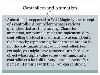 Controllers and Animation
 Animation is supported in Wild Magic by the concept
of a controller. A controller manages various
quantities that are time varying. Character
animation, for example, might be implemented by
controlling the local transformations at each joint in
the hierarchy representing the character. Motion is
not the only quantity that can be controlled. For
example, you might have a material attached to an
object whose alpha value varies over time, and a
controller can be built to vary the alpha value. You
name it. If it varies with time, you can control it.
 