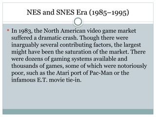 NES and SNES Era (1985–1995)
 In 1983, the North American video game market
suffered a dramatic crash. Though there were
inarguably several contributing factors, the largest
might have been the saturation of the market. There
were dozens of gaming systems available and
thousands of games, some of which were notoriously
poor, such as the Atari port of Pac-Man or the
infamous E.T. movie tie-in.
 
