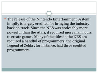  The release of the Nintendo Entertainment System
in 1985 is largely credited for bringing the industry
back on track. Since the NES was noticeably more
powerful than the Atari, it required more man hours
to create games. Many of the titles in the NES era
required a handful of programmers; the original
Legend of Zelda , for instance, had three credited
programmers.
 