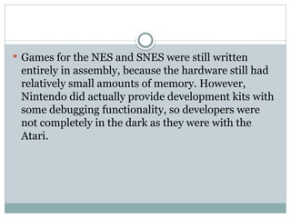  Games for the NES and SNES were still written
entirely in assembly, because the hardware still had
relatively small amounts of memory. However,
Nintendo did actually provide development kits with
some debugging functionality, so developers were
not completely in the dark as they were with the
Atari.
 