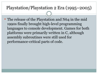 Playstation/Playstation 2 Era (1995–2005)
 The release of the Playstation and N64 in the mid
1990s finally brought high-level programming
languages to console development. Games for both
platforms were primarily written in C, although
assembly subroutines were still used for
performance-critical parts of code.
 