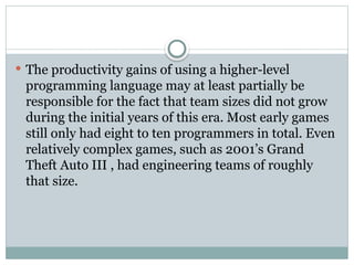  The productivity gains of using a higher-level
programming language may at least partially be
responsible for the fact that team sizes did not grow
during the initial years of this era. Most early games
still only had eight to ten programmers in total. Even
relatively complex games, such as 2001’s Grand
Theft Auto III , had engineering teams of roughly
that size.
 